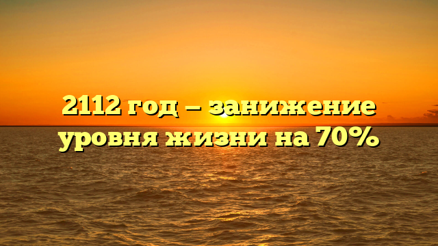 2112 год — занижение уровня жизни на 70%