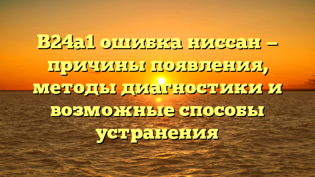 B24a1 ошибка ниссан — причины появления, методы диагностики и возможные способы устранения